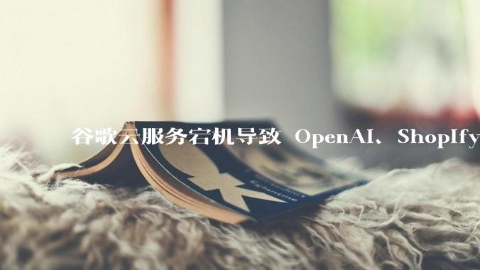 谷歌云服务宕机导致 OpenAI、Shopify 等服务中断，此次宕机的具体技术原因是什么？