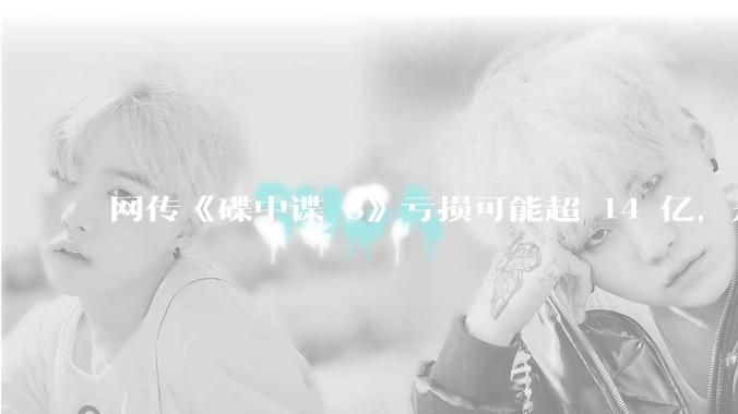 网传《碟中谍 8》亏损可能超 14 亿，是真的吗？这背后的原因是什么？