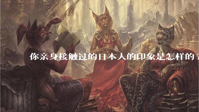 你亲身接触过的日本人的印象是怎样的?