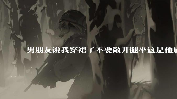 男朋友说我穿裙子不要敞开腿坐这是他底线，我该怎么办？